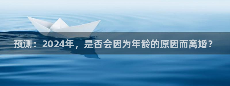 极悦娱乐平台官网版下载：预测：2024年，是否会因为年龄的原因而离婚？