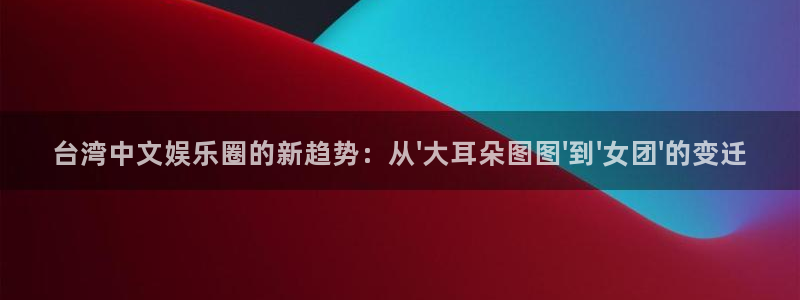 极悦娱乐怎么下载：台湾中文娱乐圈的新趋势：从\'大耳朵图图\'到\'女团\'的变